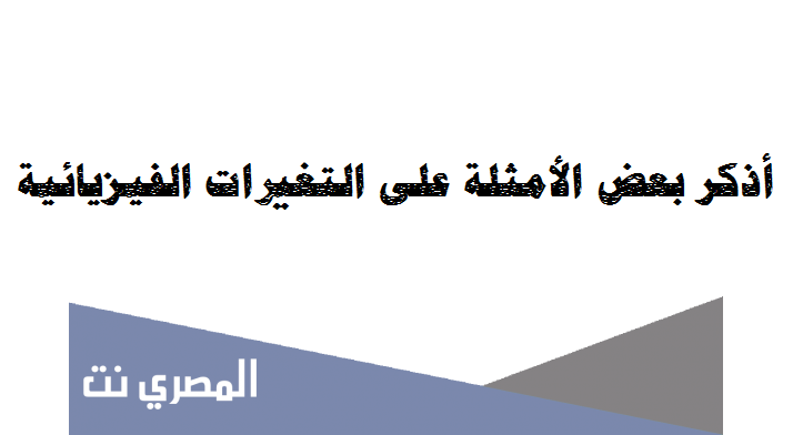 أذكر بعض الأمثلة على التغيرات الفيزيائية