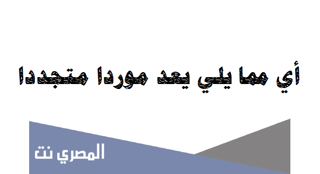 أي مما يلي يعد موردا متجددا ؟