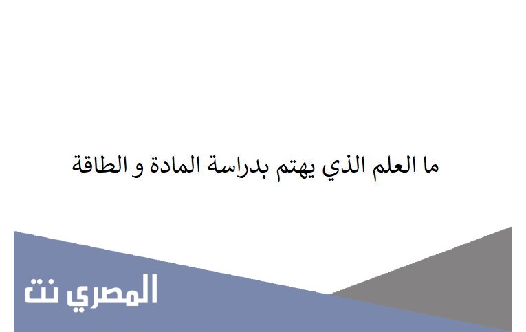 ما العلم الذي يهتم بدراسة المادة و الطاقة