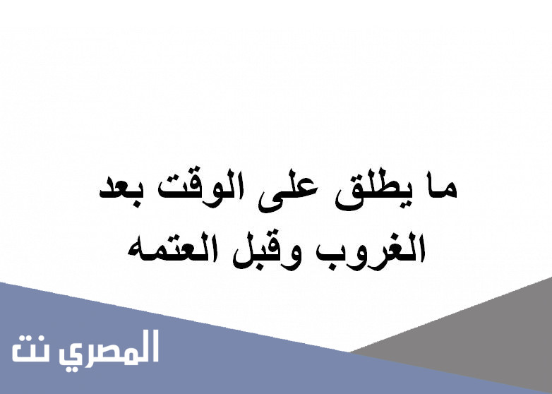 ما يطلق على الوقت بعد الغروب وقبل العتمه